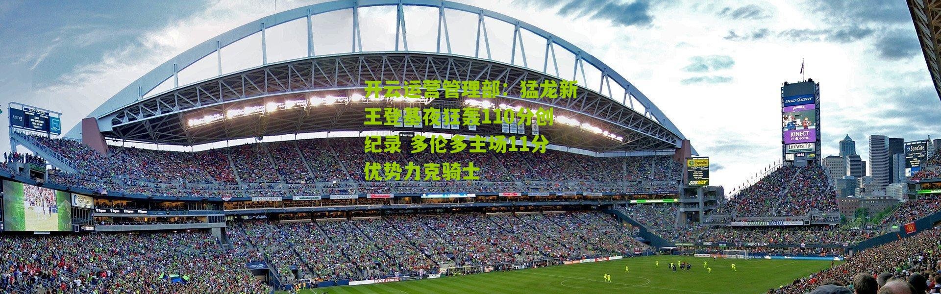 开云运营管理部：猛龙新王登基夜狂轰110分创纪录 多伦多主场11分优势力克骑士