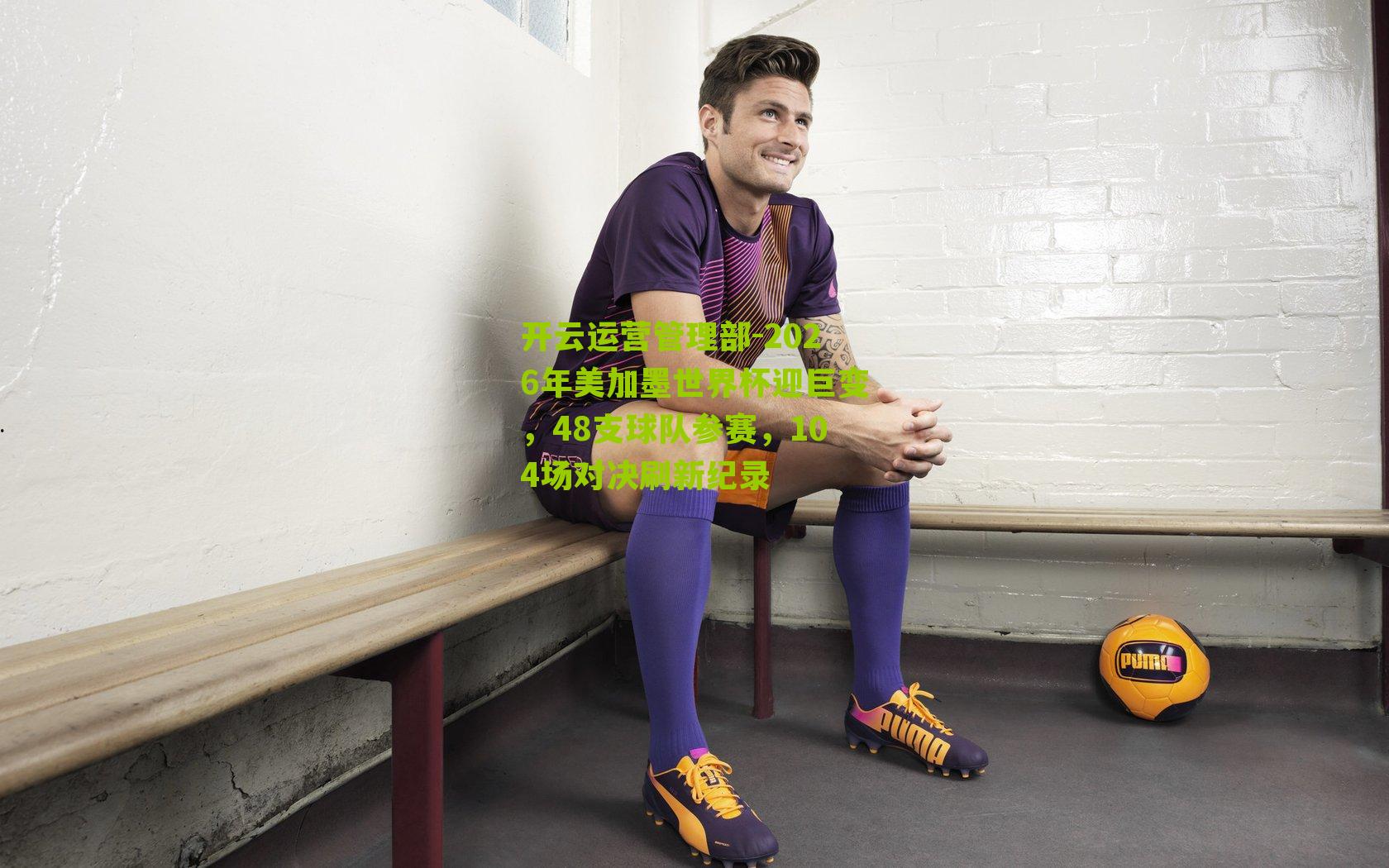 2026年美加墨世界杯迎巨变，48支球队参赛，104场对决刷新纪录